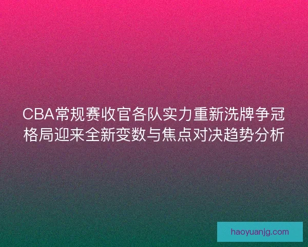 CBA常规赛收官各队实力重新洗牌争冠格局迎来全新变数与焦点对决趋势分析