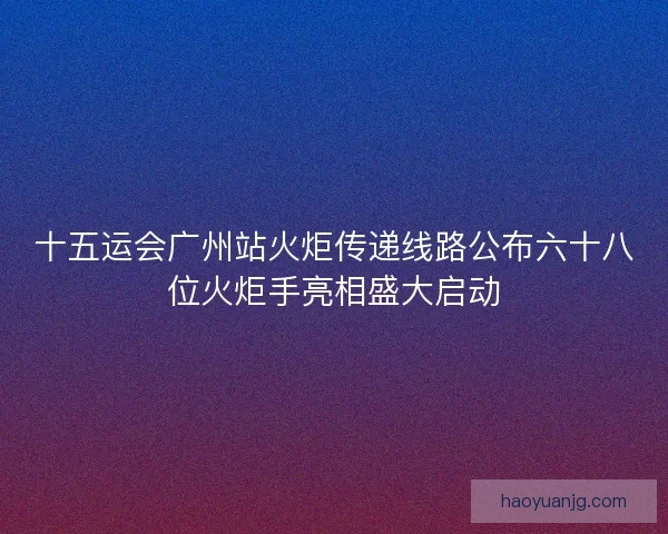 十五运会广州站火炬传递线路公布六十八位火炬手亮相盛大启动