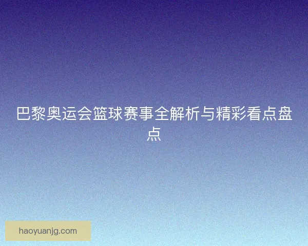 巴黎奥运会篮球赛事全解析与精彩看点盘点