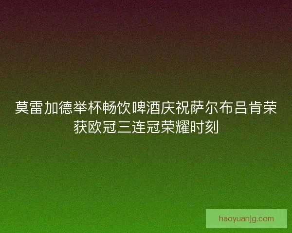 莫雷加德举杯畅饮啤酒庆祝萨尔布吕肯荣获欧冠三连冠荣耀时刻