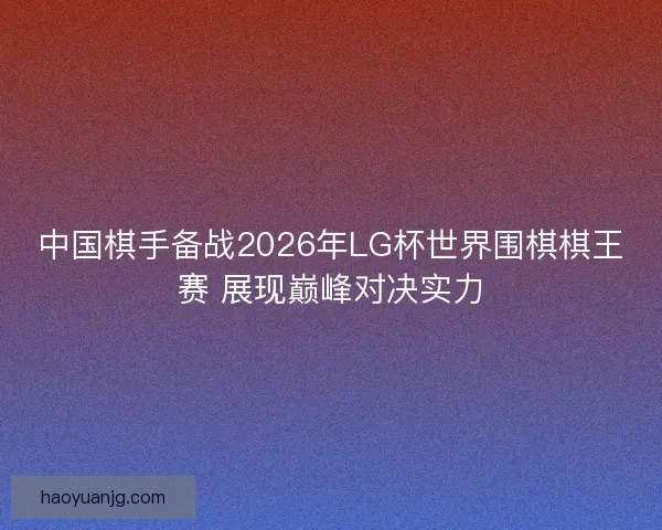 中国棋手备战2026年LG杯世界围棋棋王赛 展现巅峰对决实力