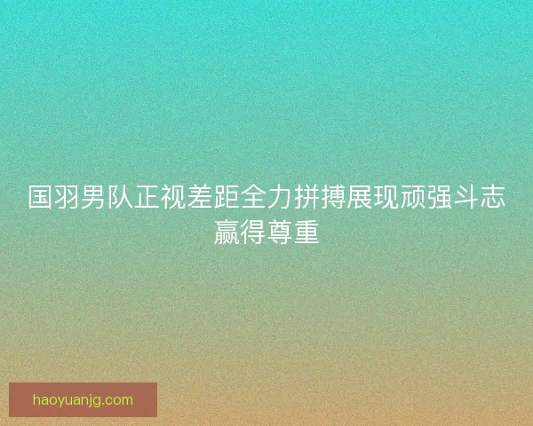国羽男队正视差距全力拼搏展现顽强斗志赢得尊重
